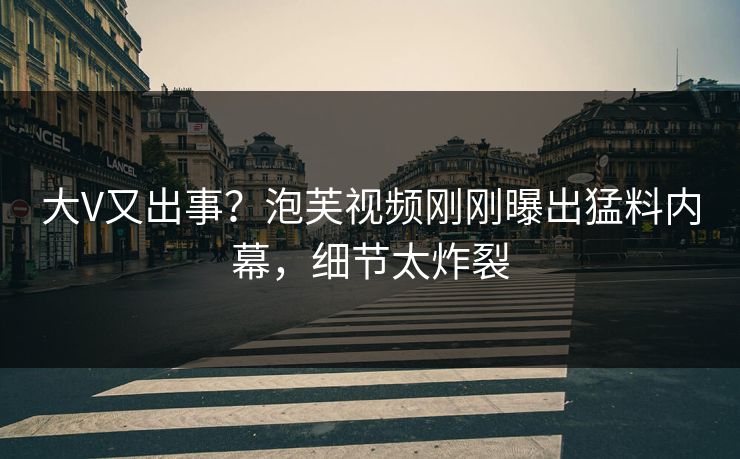 大V又出事？泡芙视频刚刚曝出猛料内幕，细节太炸裂