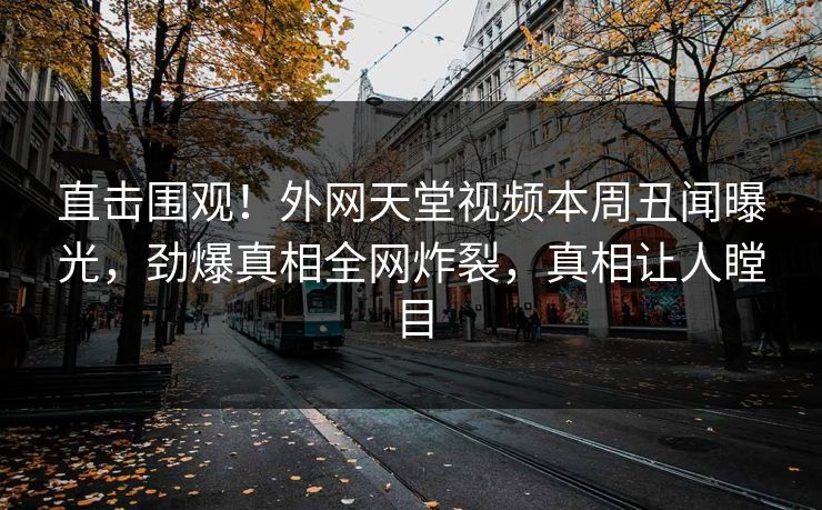 直击围观！外网天堂视频本周丑闻曝光，劲爆真相全网炸裂，真相让人瞠目