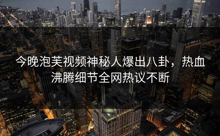 今晚泡芙视频神秘人爆出八卦，热血沸腾细节全网热议不断