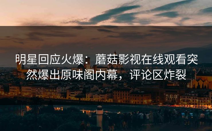 明星回应火爆：蘑菇影视在线观看突然爆出原味阁内幕，评论区炸裂