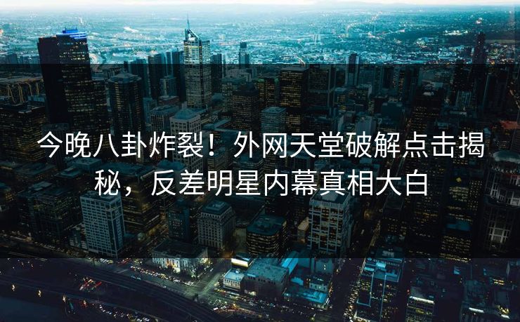 今晚八卦炸裂！外网天堂破解点击揭秘，反差明星内幕真相大白