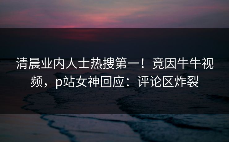 清晨业内人士热搜第一！竟因牛牛视频，p站女神回应：评论区炸裂