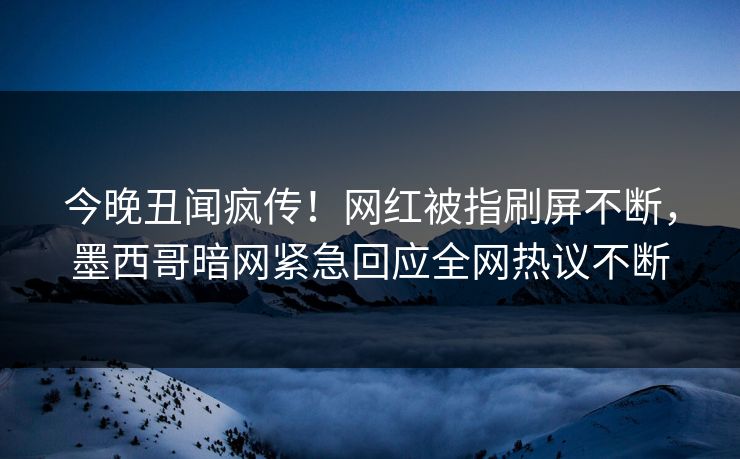 今晚丑闻疯传！网红被指刷屏不断，墨西哥暗网紧急回应全网热议不断