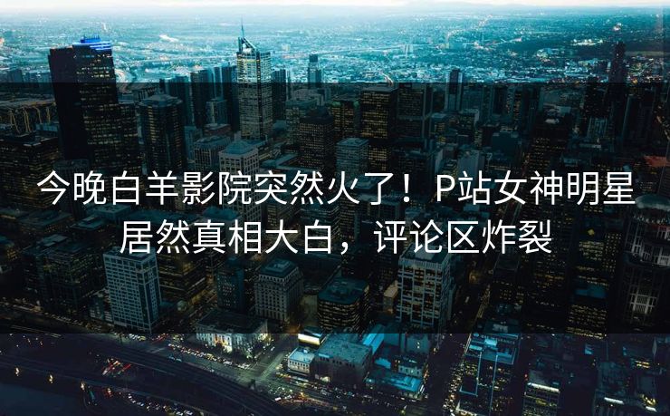 今晚白羊影院突然火了！P站女神明星居然真相大白，评论区炸裂