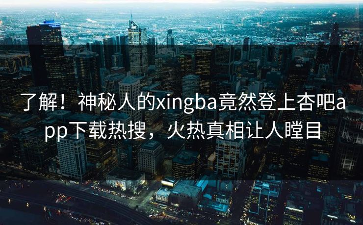 了解！神秘人的xingba竟然登上杏吧app下载热搜，火热真相让人瞠目