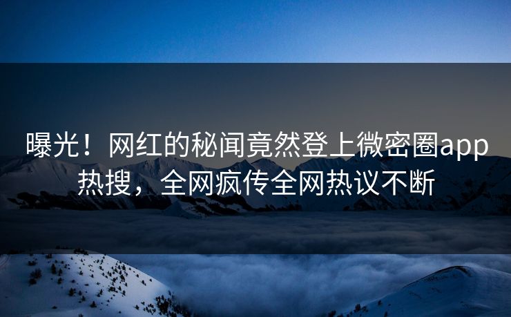 曝光！网红的秘闻竟然登上微密圈app热搜，全网疯传全网热议不断