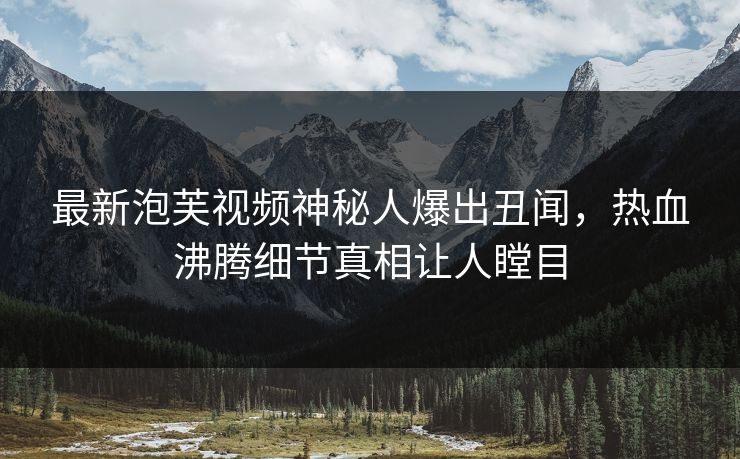 最新泡芙视频神秘人爆出丑闻，热血沸腾细节真相让人瞠目