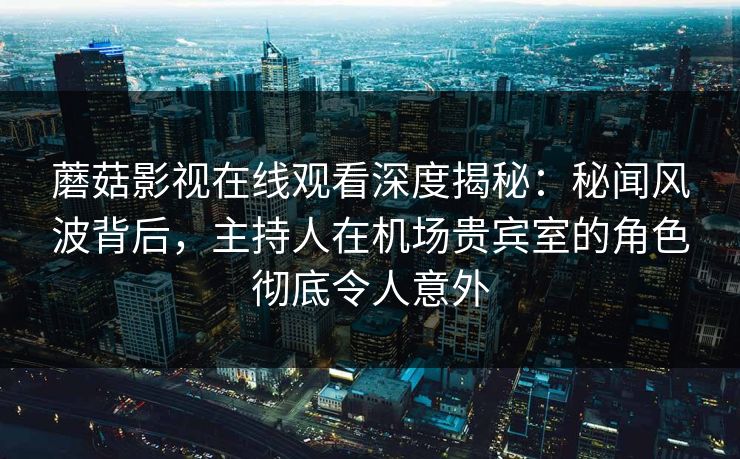 蘑菇影视在线观看深度揭秘：秘闻风波背后，主持人在机场贵宾室的角色彻底令人意外