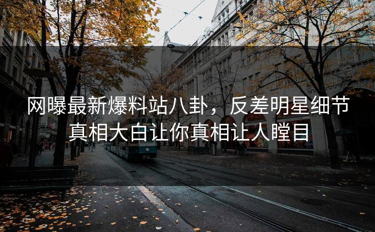 网曝最新爆料站八卦，反差明星细节真相大白让你真相让人瞠目