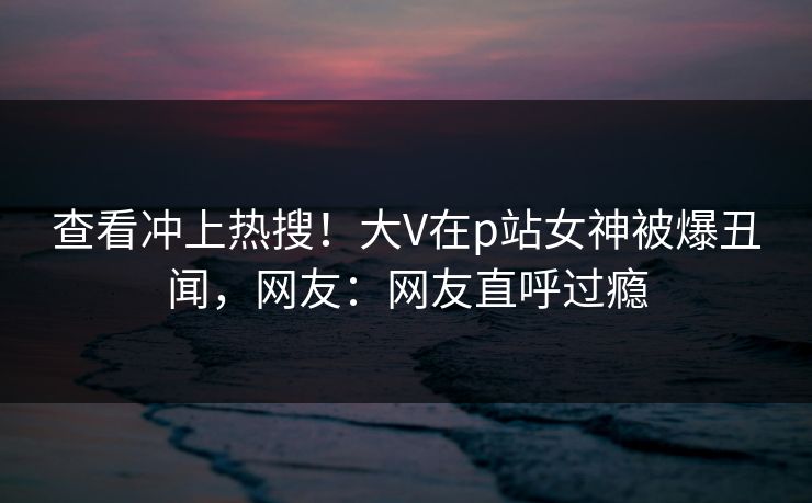 查看冲上热搜！大V在p站女神被爆丑闻，网友：网友直呼过瘾