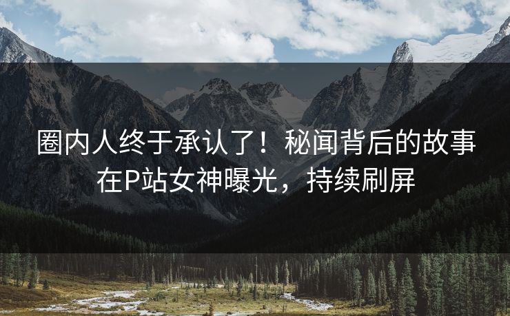 圈内人终于承认了！秘闻背后的故事在P站女神曝光，持续刷屏