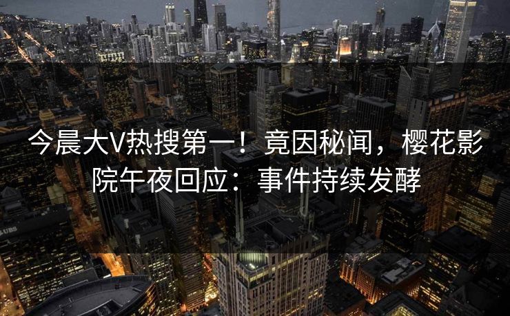 今晨大V热搜第一！竟因秘闻，樱花影院午夜回应：事件持续发酵