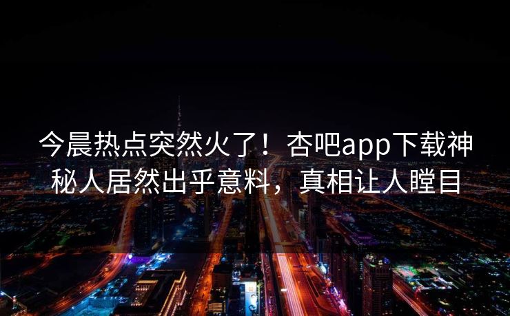 今晨热点突然火了！杏吧app下载神秘人居然出乎意料，真相让人瞠目