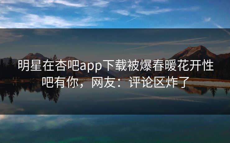 明星在杏吧app下载被爆春暖花开性吧有你，网友：评论区炸了