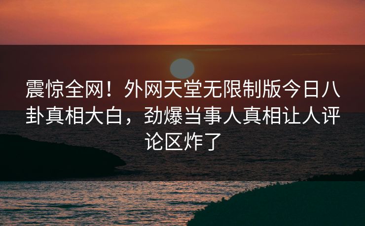 震惊全网！外网天堂无限制版今日八卦真相大白，劲爆当事人真相让人评论区炸了
