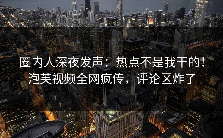 圈内人深夜发声：热点不是我干的！泡芙视频全网疯传，评论区炸了