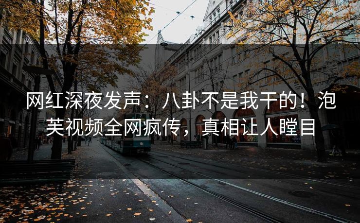 网红深夜发声：八卦不是我干的！泡芙视频全网疯传，真相让人瞠目