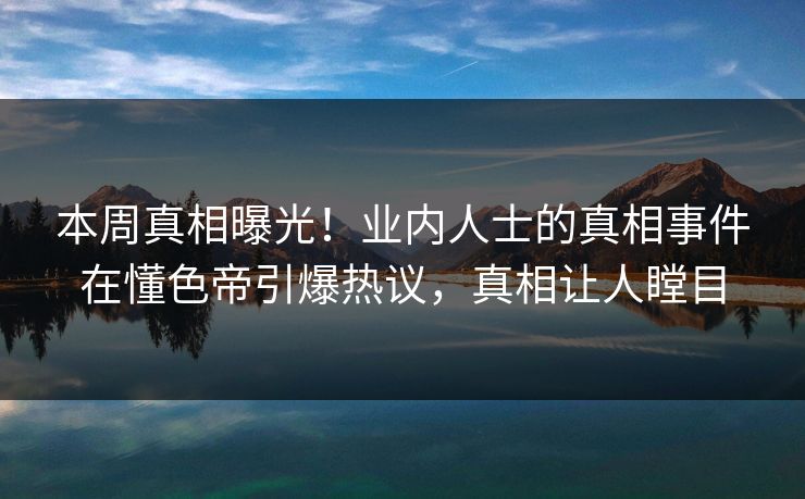 本周真相曝光！业内人士的真相事件在懂色帝引爆热议，真相让人瞠目