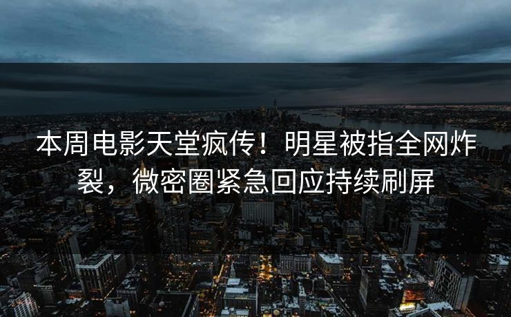 本周电影天堂疯传！明星被指全网炸裂，微密圈紧急回应持续刷屏