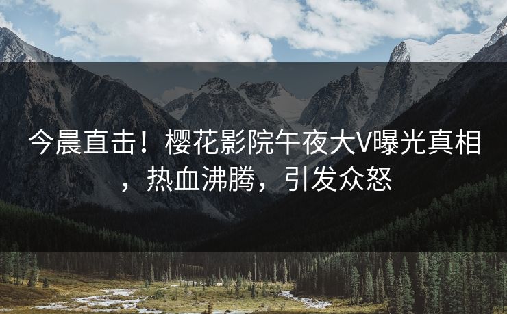 今晨直击!樱花影院午夜大V曝光真相,热血沸腾,引发众怒