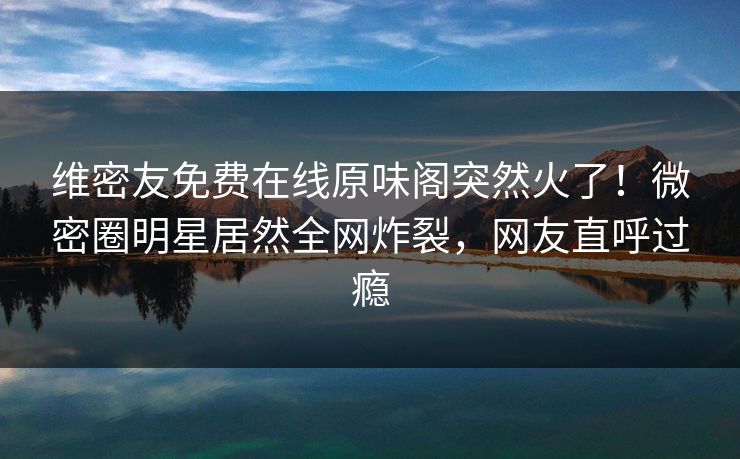 维密友免费在线原味阁突然火了！微密圈明星居然全网炸裂，网友直呼过瘾