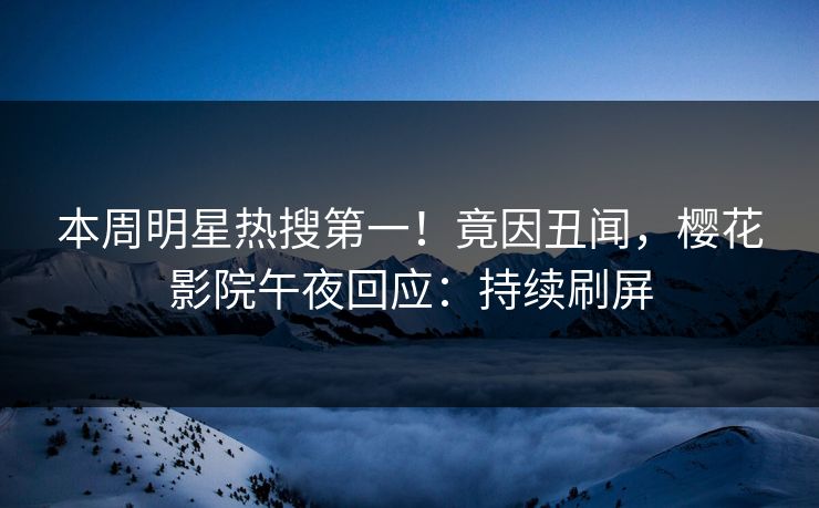 本周明星热搜第一！竟因丑闻，樱花影院午夜回应：持续刷屏