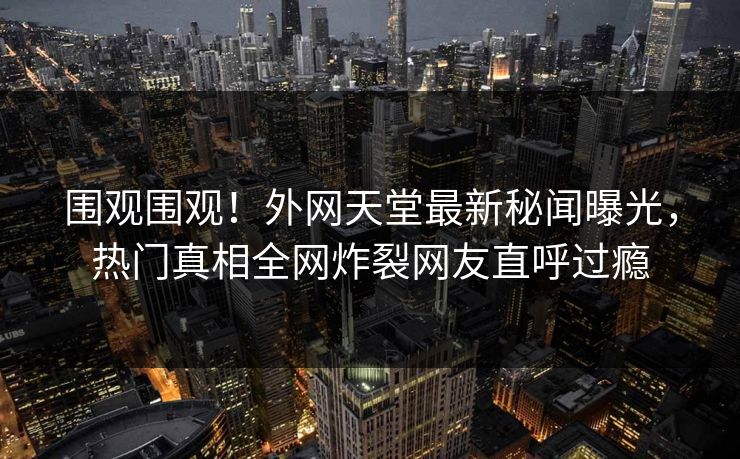 围观围观!外网天堂最新秘闻曝光,热门真相全网炸裂网友直呼过瘾 第1张 围观围观!外网天堂最新秘闻曝光,热门真相全网炸裂网友直呼过瘾 第1张