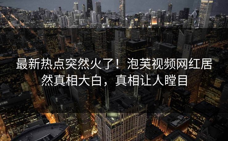最新热点突然火了!泡芙视频网红居然真相大白,真相让人瞠目