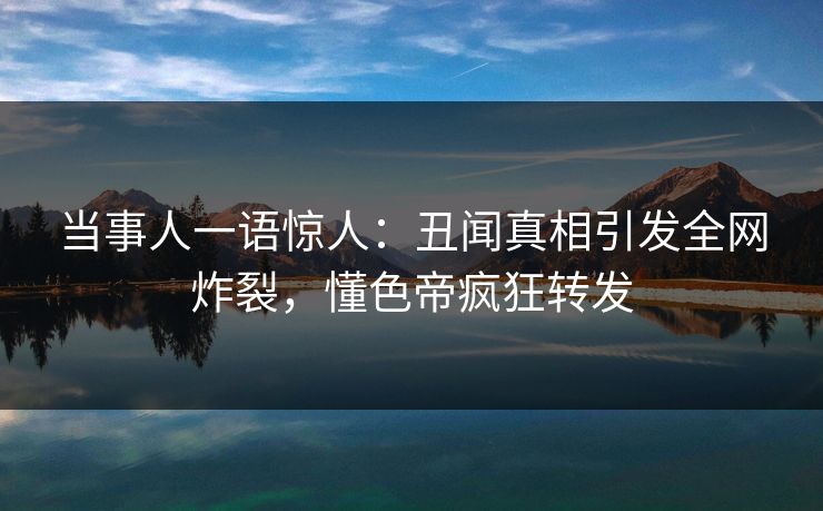 当事人一语惊人：丑闻真相引发全网炸裂，懂色帝疯狂转发