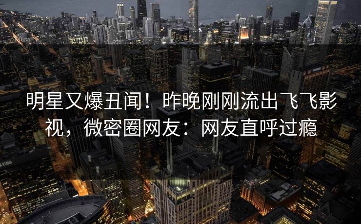 明星又爆丑闻！昨晚刚刚流出飞飞影视，微密圈网友：网友直呼过瘾
