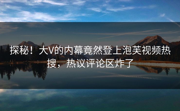 探秘!大V的内幕竟然登上泡芙视频热搜,热议评论区炸了