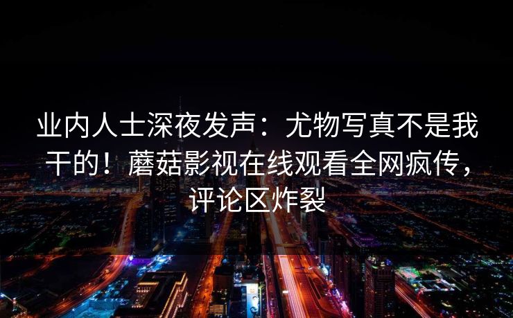 业内人士深夜发声:尤物写真不是我干的!蘑菇影视在线观看全网疯传,评论区炸裂