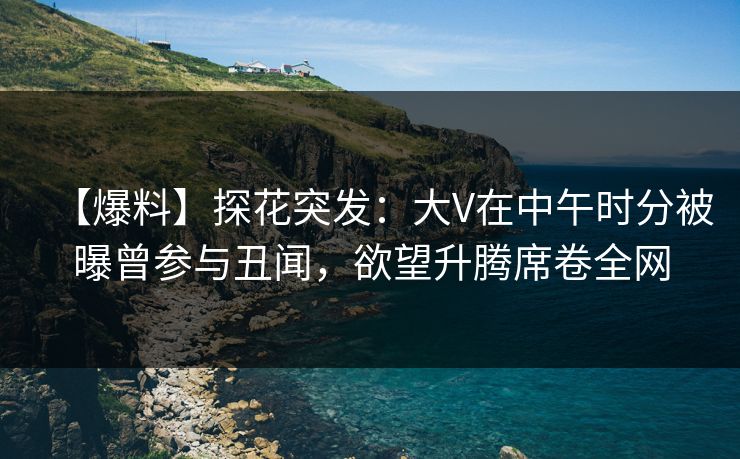 【爆料】探花突发:大V在中午时分被曝曾参与丑闻,欲望升腾席卷全网