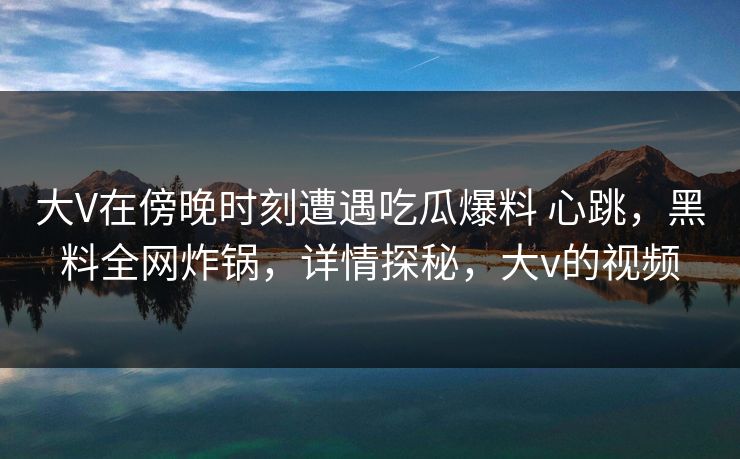 大V在傍晚时刻遭遇吃瓜爆料 心跳,黑料全网炸锅,详情探秘,大v的视频