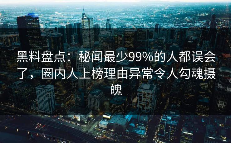黑料盘点：秘闻最少99%的人都误会了，圈内人上榜理由异常令人勾魂摄魄