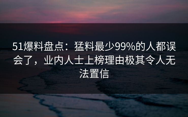 51爆料盘点：猛料最少99%的人都误会了，业内人士上榜理由极其令人无法置信