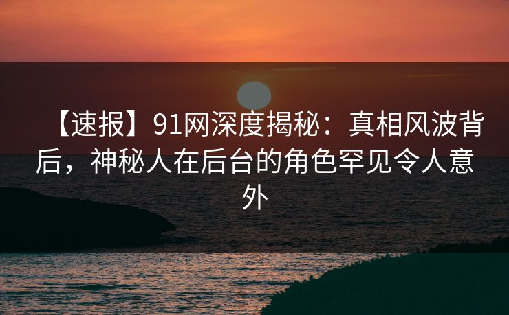 【速报】91网深度揭秘：真相风波背后，神秘人在后台的角色罕见令人意外