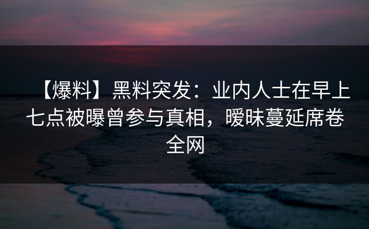 【爆料】黑料突发：业内人士在早上七点被曝曾参与真相，暧昧蔓延席卷全网