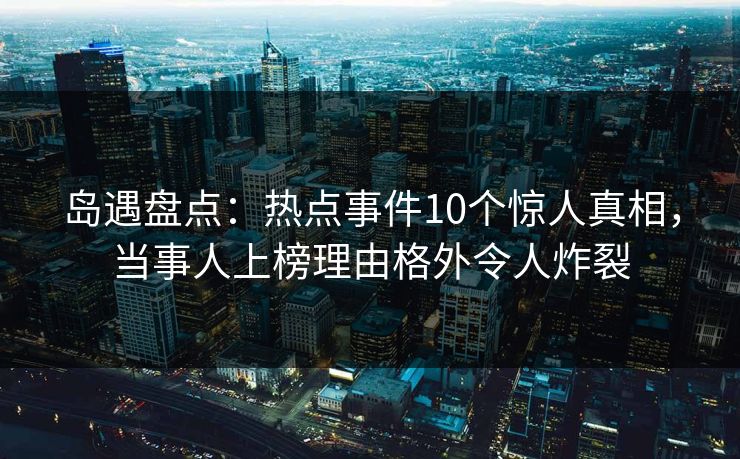 岛遇盘点:热点事件10个惊人真相,当事人上榜理由格外令人炸裂