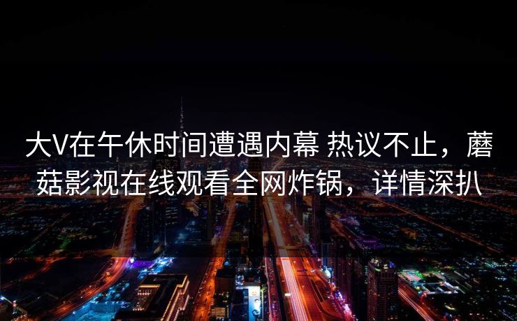 大V在午休时间遭遇内幕 热议不止，蘑菇影视在线观看全网炸锅，详情深扒