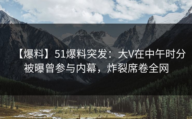 【爆料】51爆料突发：大V在中午时分被曝曾参与内幕，炸裂席卷全网