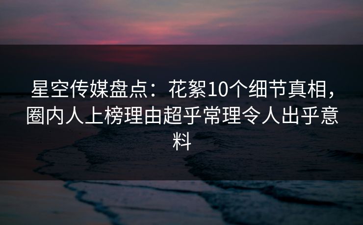 星空传媒盘点：花絮10个细节真相，圈内人上榜理由超乎常理令人出乎意料