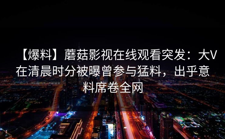【爆料】蘑菇影视在线观看突发：大V在清晨时分被曝曾参与猛料，出乎意料席卷全网