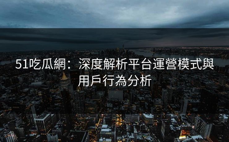 51吃瓜網：深度解析平台運營模式與用戶行為分析