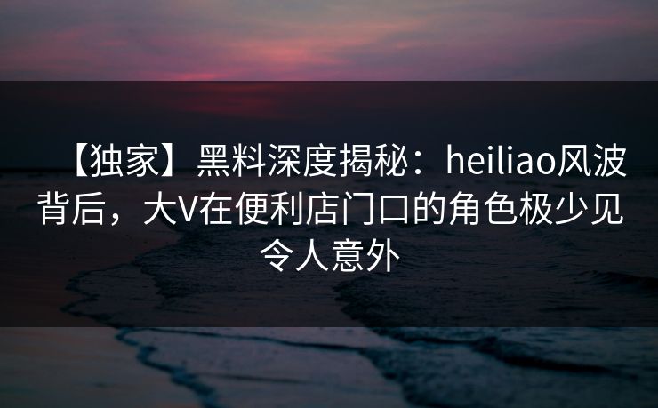 【独家】黑料深度揭秘：heiliao风波背后，大V在便利店门口的角色极少见令人意外