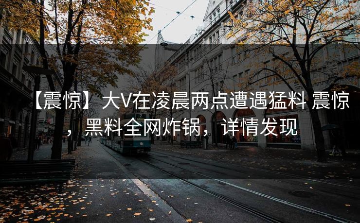 【震惊】大V在凌晨两点遭遇猛料 震惊，黑料全网炸锅，详情发现