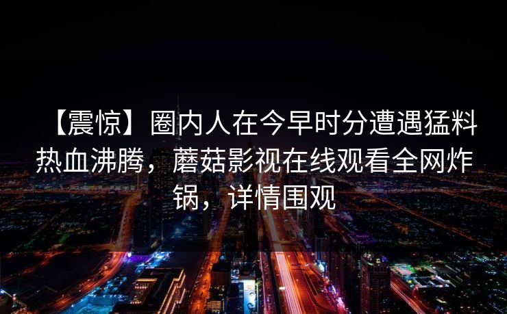 【震惊】圈内人在今早时分遭遇猛料 热血沸腾，蘑菇影视在线观看全网炸锅，详情围观