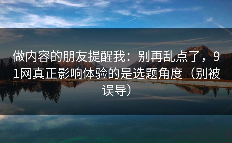 做内容的朋友提醒我：别再乱点了，91网真正影响体验的是选题角度（别被误导）