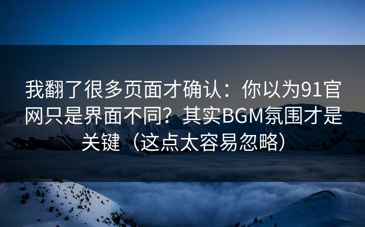 我翻了很多页面才确认：你以为91官网只是界面不同？其实BGM氛围才是关键（这点太容易忽略）