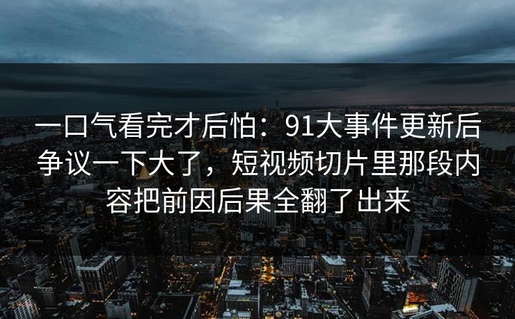 一口气看完才后怕:91大事件更新后争议一下大了,短视频切片里那段内容把前因后果全翻了出来 第1张 一口气看完才后怕:91大事件更新后争议一下大了,短视频切片里那段内容把前因后果全翻了出来 第1张